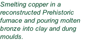 Smelting copper in a reconstructed Prehistoric furnace and pouring molten bronze into clay and dung moulds.