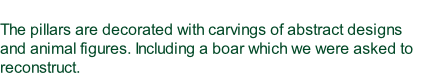 The pillars are decorated with carvings of abstract designs and animal figures. Including a boar which we were asked to reconstruct.