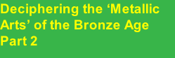 Deciphering the ‘Metallic Arts’ of the Bronze Age Part 2