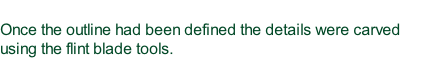 Once the outline had been defined the details were carved using the flint blade tools.