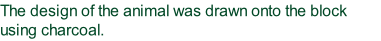 The design of the animal was drawn onto the block using charcoal.